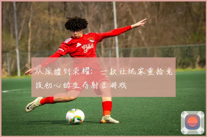 从废墟到荣耀：一款让玩家重拾竞技初心的生存射击游戏